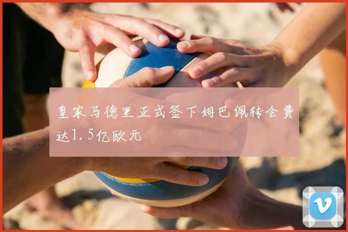 皇家马德里正式签下姆巴佩转会费达1.5亿欧元