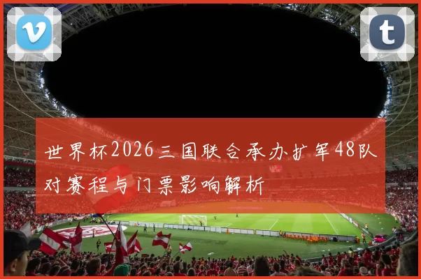 世界杯2026三国联合承办扩军48队对赛程与门票影响解析