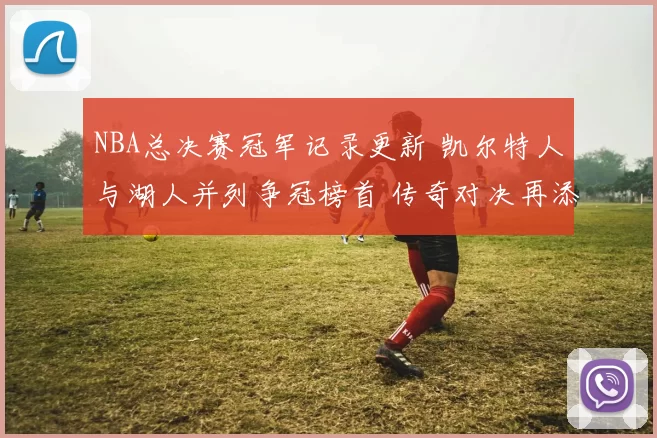 NBA总决赛冠军记录更新 凯尔特人与湖人并列争冠榜首 传奇对决再添看点