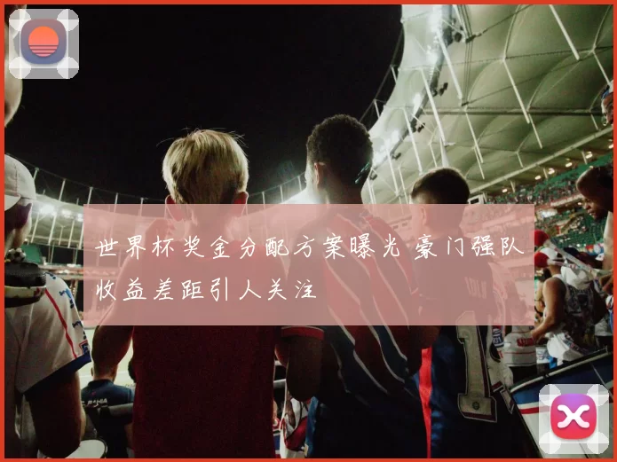 世界杯奖金分配方案曝光 豪门强队收益差距引人关注