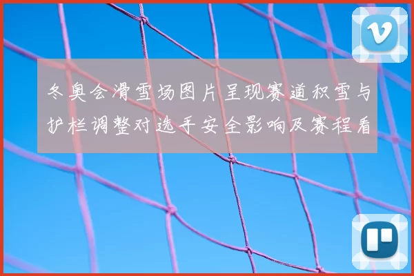 冬奥会滑雪场图片呈现赛道积雪与护栏调整对选手安全影响及赛程看点