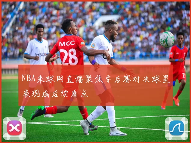 NBA来球网直播聚焦季后赛对决球星表现成后续看点