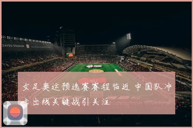 女足奥运预选赛赛程临近 中国队冲击出线关键战引关注