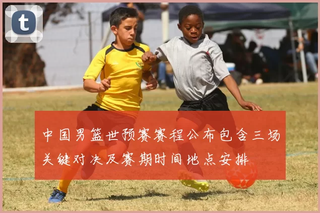 中国男篮世预赛赛程公布包含三场关键对决及赛期时间地点安排