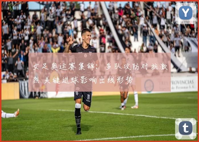 女足奥运赛集锦：多队攻防对抗激烈 关键进球影响出线形势