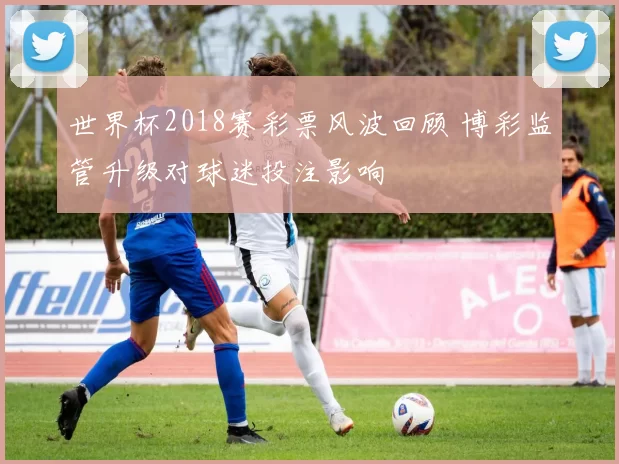 世界杯2018赛彩票风波回顾 博彩监管升级对球迷投注影响