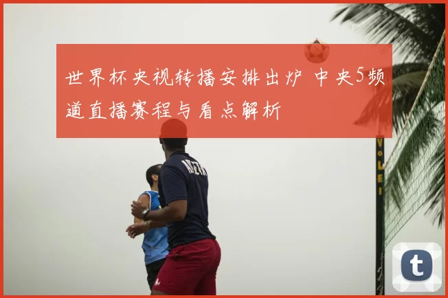 世界杯央视转播安排出炉 中央5频道直播赛程与看点解析