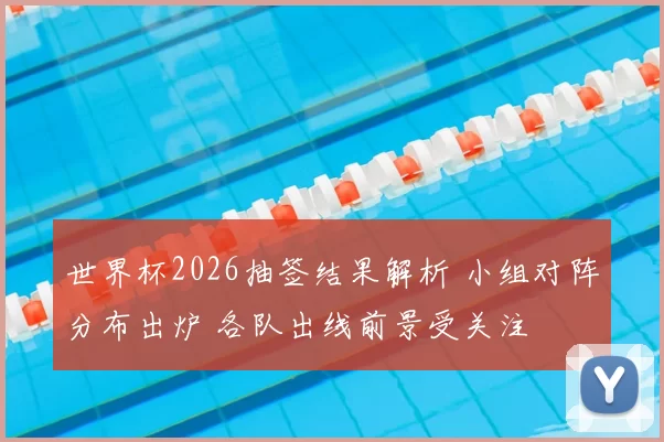 世界杯2026抽签结果解析 小组对阵分布出炉 各队出线前景受关注