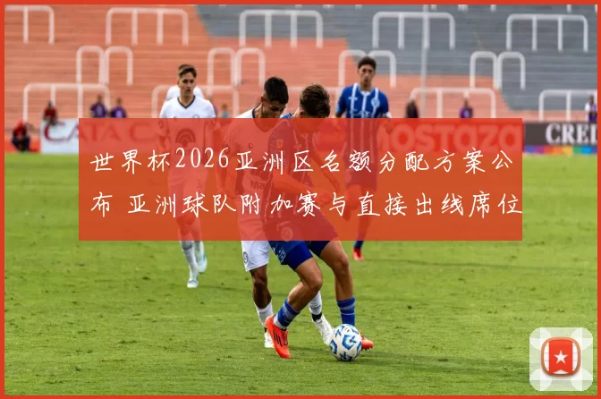 世界杯2026亚洲区名额分配方案公布 亚洲球队附加赛与直接出线席位变化