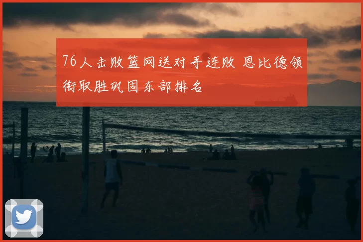 76人击败篮网送对手连败 恩比德领衔取胜巩固东部排名