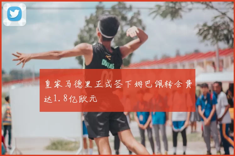 皇家马德里正式签下姆巴佩转会费达1.8亿欧元