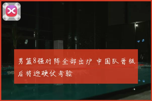 男篮8强对阵全部出炉 中国队晋级后将迎硬仗考验