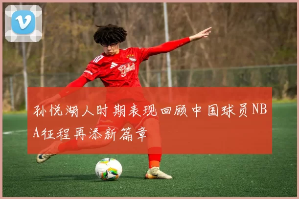 孙悦湖人时期表现回顾中国球员NBA征程再添新篇章