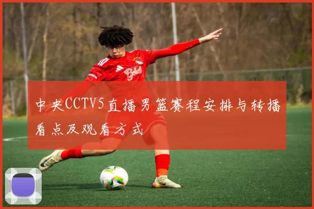 中央CCTV5直播男篮赛程安排与转播看点及观看方式