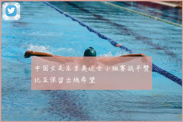 中国女足东京奥运会小组赛战平赞比亚保留出线希望