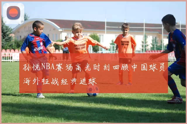 孙悦NBA赛场高光时刻回顾中国球员海外征战经典进球