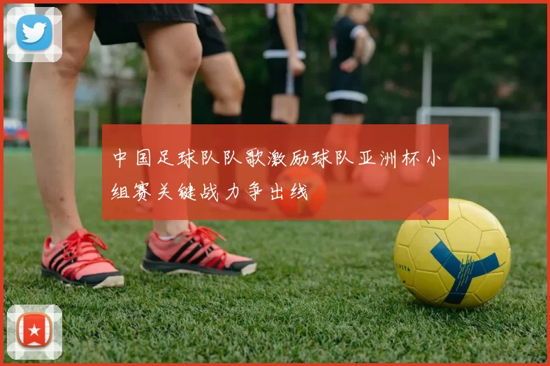 中国足球队队歌激励球队亚洲杯小组赛关键战力争出线