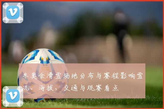 冬奥会滑雪场地分布与赛程影响雪况、海拔、交通与观赛看点