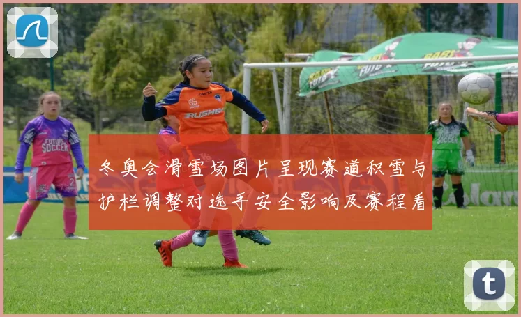 冬奥会滑雪场图片呈现赛道积雪与护栏调整对选手安全影响及赛程看点