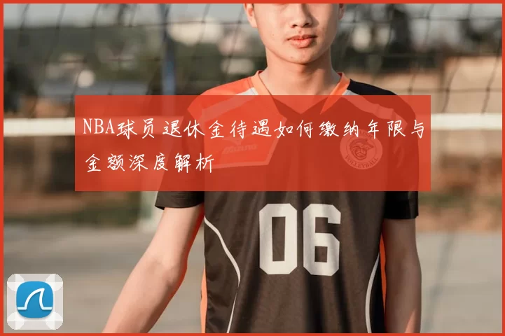 NBA球员退休金待遇如何缴纳年限与金额深度解析