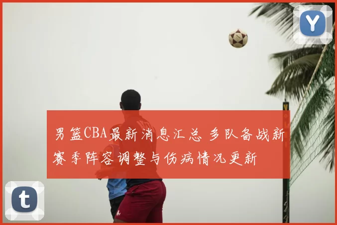 男篮CBA最新消息汇总 多队备战新赛季阵容调整与伤病情况更新