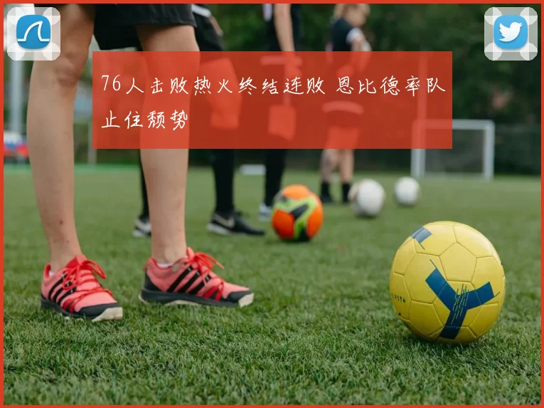 76人击败热火终结连败 恩比德率队止住颓势