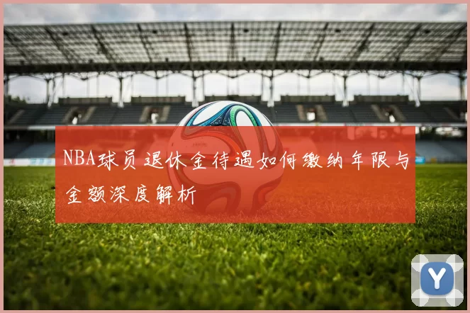 NBA球员退休金待遇如何缴纳年限与金额深度解析