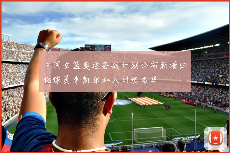 中国女篮奥运备战计划公布新增归化球员李凯尔加入训练名单