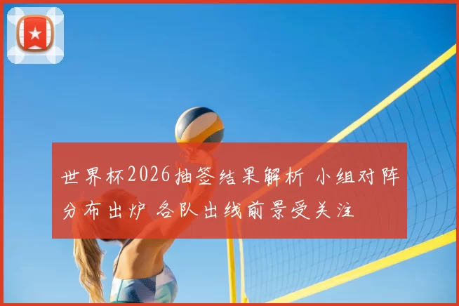 世界杯2026抽签结果解析 小组对阵分布出炉 各队出线前景受关注
