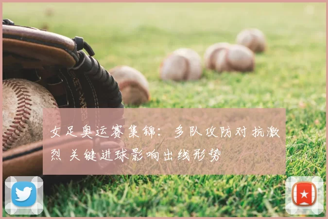 女足奥运赛集锦：多队攻防对抗激烈 关键进球影响出线形势