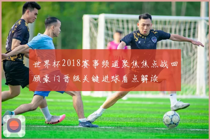 世界杯2018赛事频道聚焦焦点战回顾豪门晋级关键进球看点解读