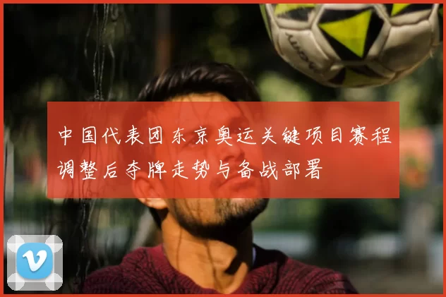 中国代表团东京奥运关键项目赛程调整后夺牌走势与备战部署