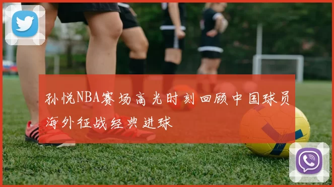 孙悦NBA赛场高光时刻回顾中国球员海外征战经典进球