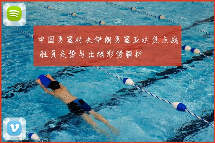 中国男篮对决伊朗男篮亚运焦点战 胜负走势与出线形势解析