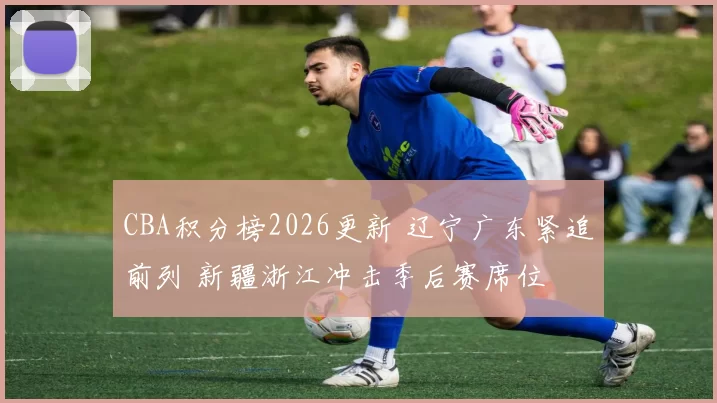 CBA积分榜2026更新 辽宁广东紧追前列 新疆浙江冲击季后赛席位